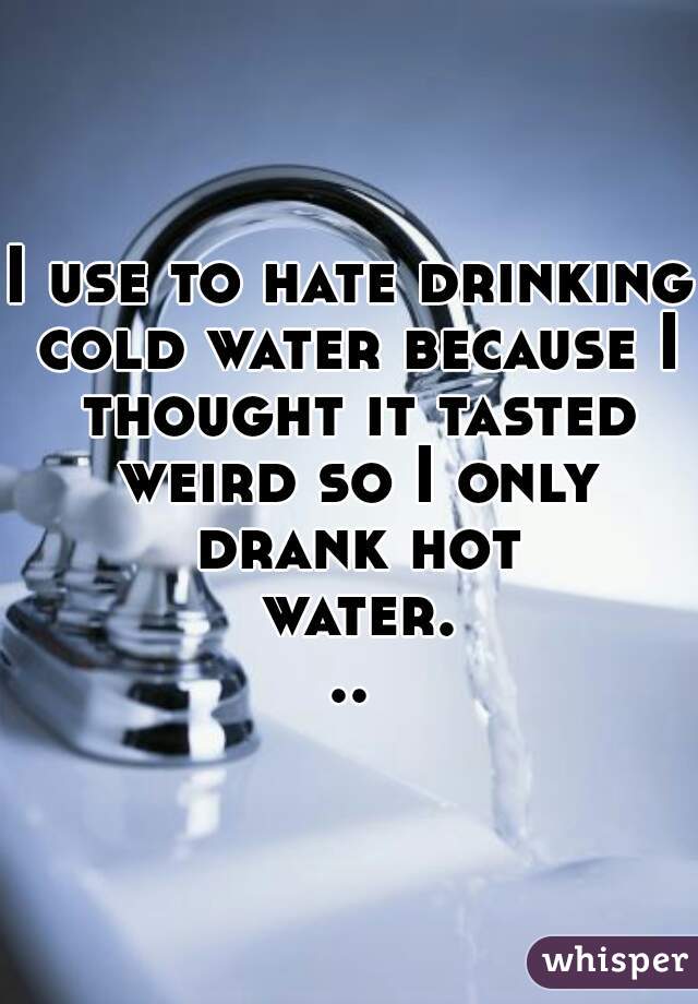 I use to hate drinking cold water because I thought it tasted weird so I only drank hot water...