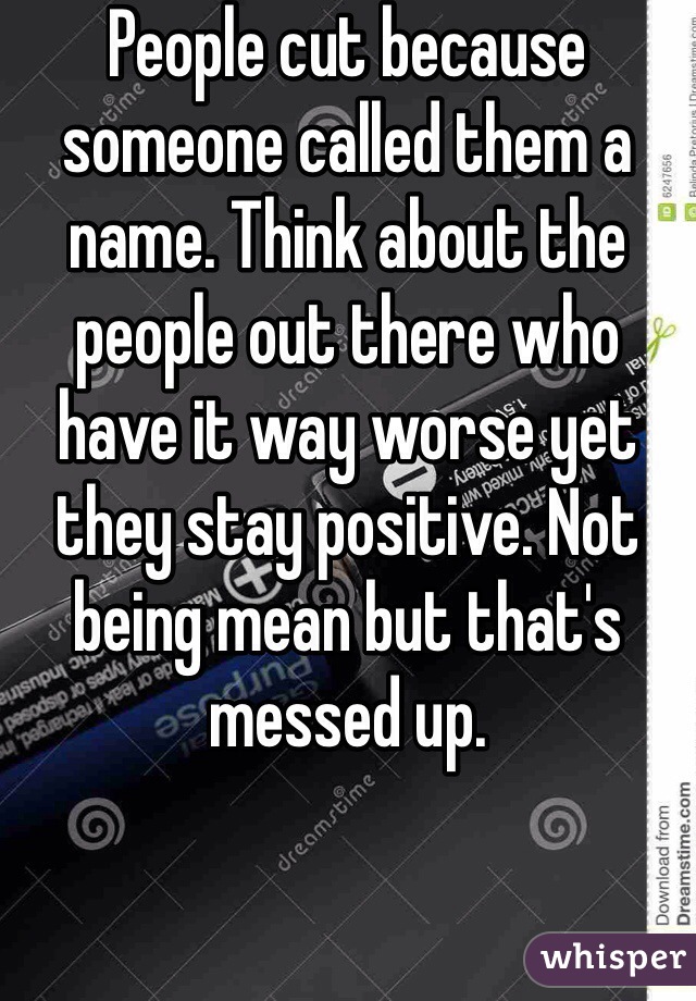 People cut because someone called them a name. Think about the people out there who have it way worse yet they stay positive. Not being mean but that's messed up. 