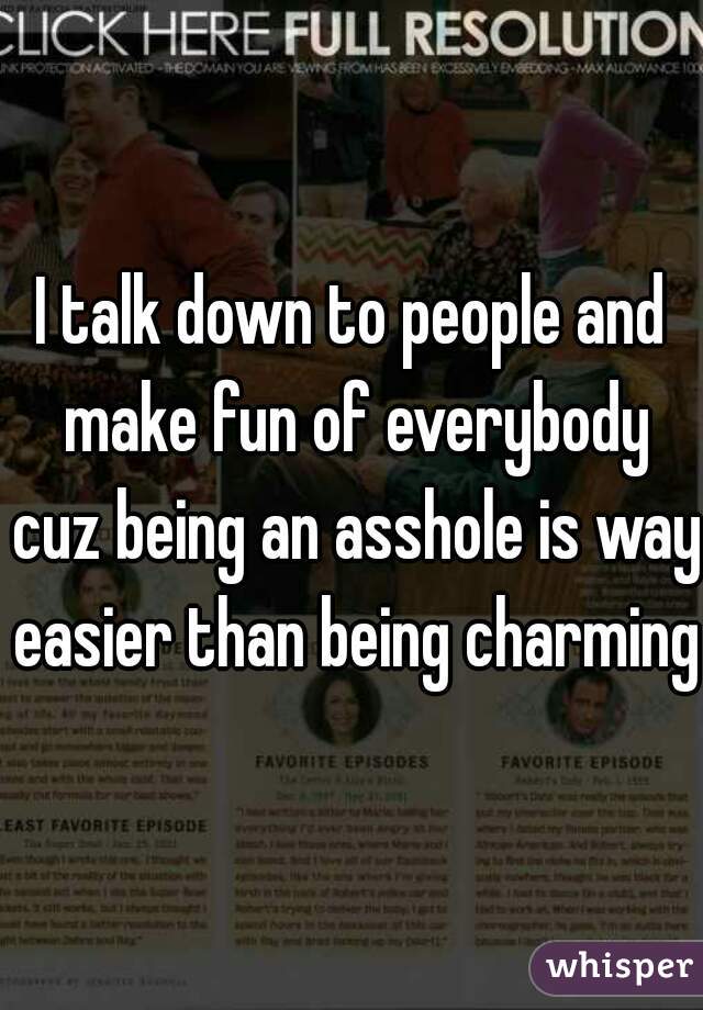 I talk down to people and make fun of everybody cuz being an asshole is way easier than being charming 