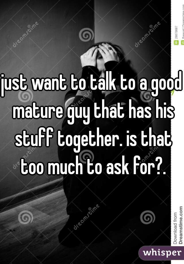 just want to talk to a good mature guy that has his stuff together. is that too much to ask for?.