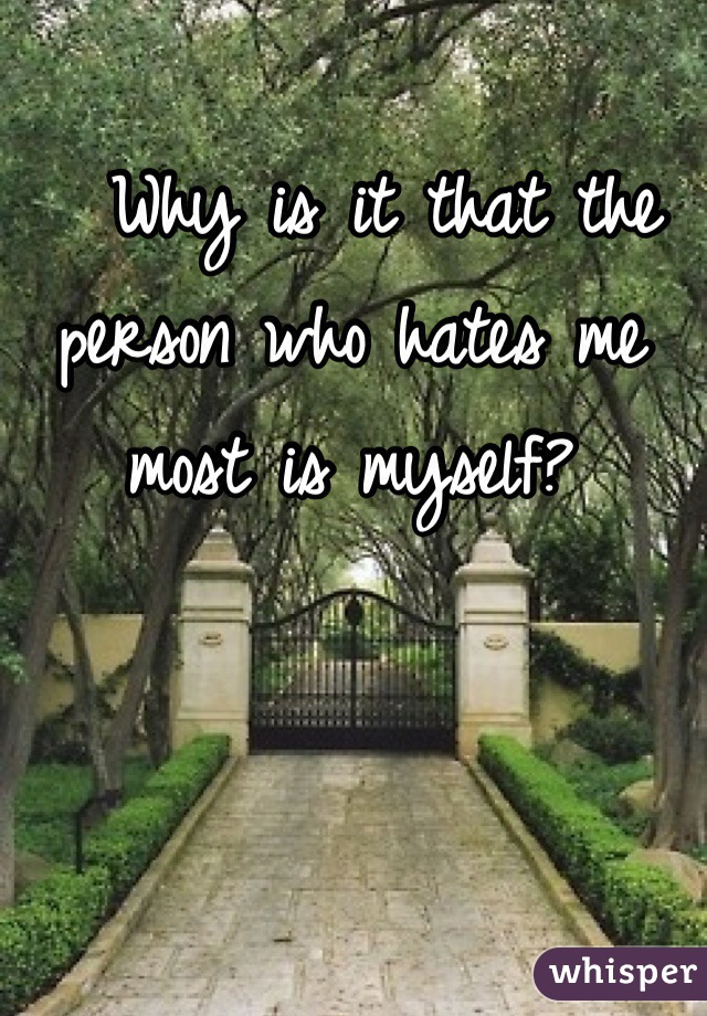   Why is it that the person who hates me most is myself?