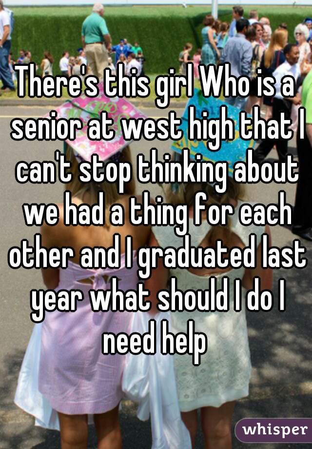 There's this girl Who is a senior at west high that I can't stop thinking about we had a thing for each other and I graduated last year what should I do I need help 