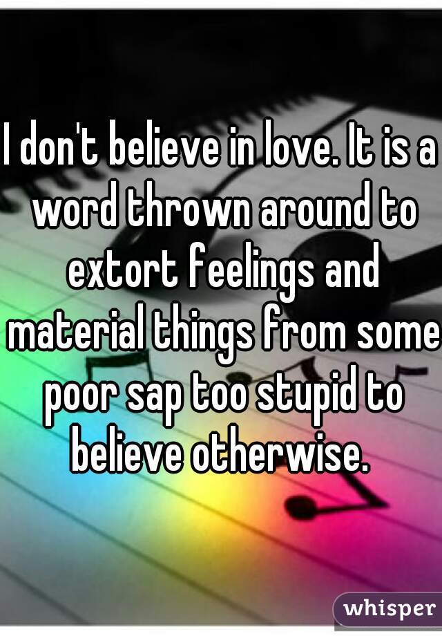 I don't believe in love. It is a word thrown around to extort feelings and material things from some poor sap too stupid to believe otherwise. 