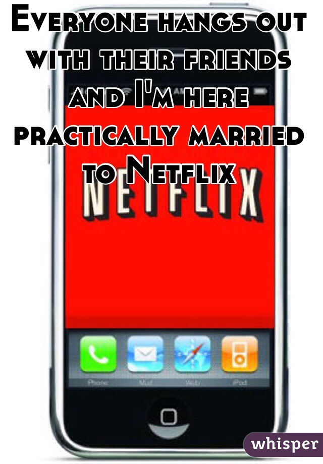 Everyone hangs out with their friends and I'm here practically married to Netflix 