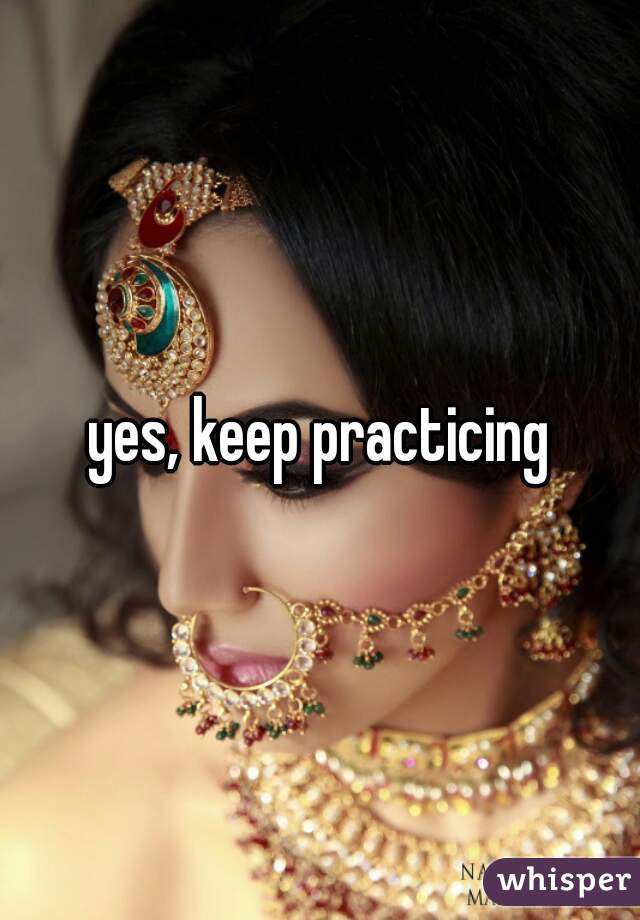 yes, keep practicing
