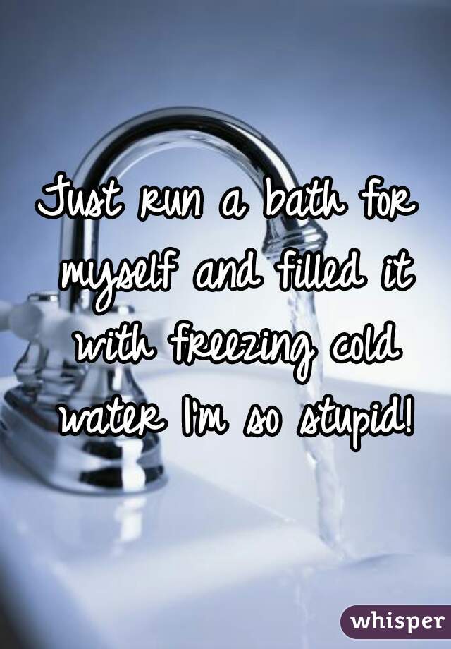 Just run a bath for myself and filled it with freezing cold water I'm so stupid!