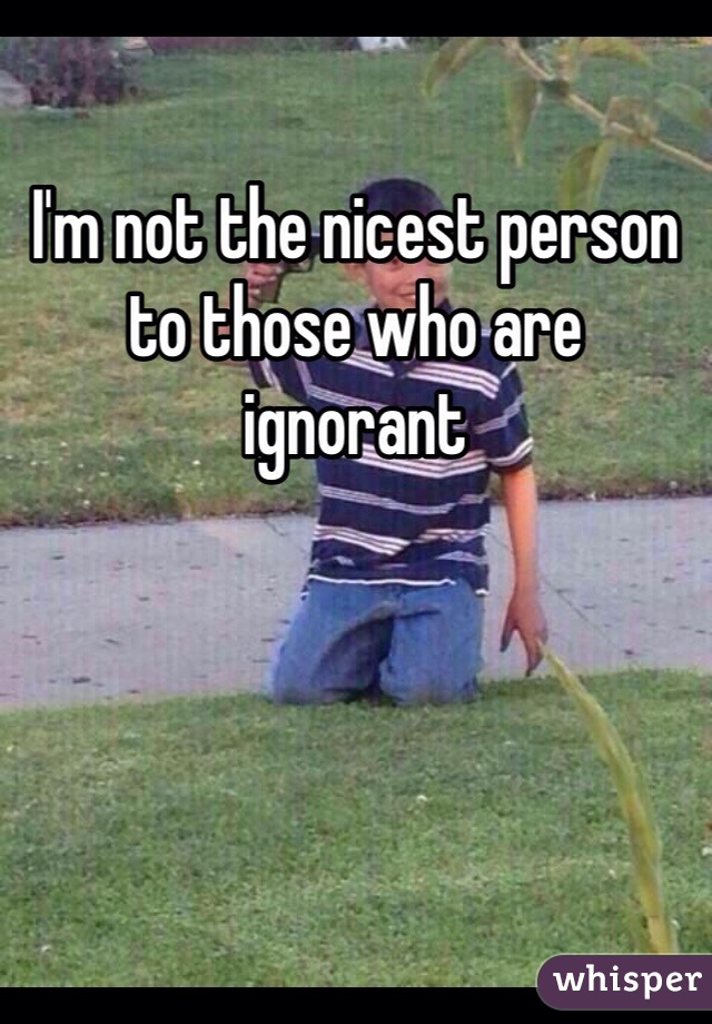 I'm not the nicest person to those who are ignorant 