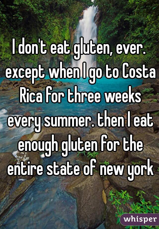 I don't eat gluten, ever. except when I go to Costa Rica for three weeks every summer. then I eat enough gluten for the entire state of new york