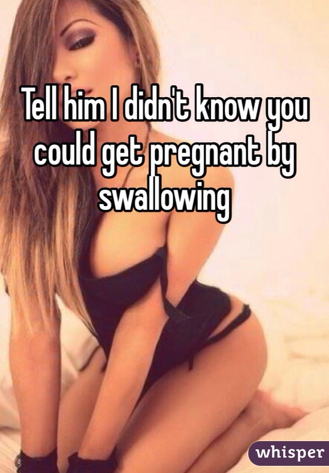 Tell him I didn't know you could get pregnant by swallowing  