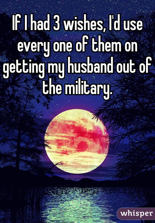 If I had 3 wishes, I'd use every one of them on getting my husband out of the military.