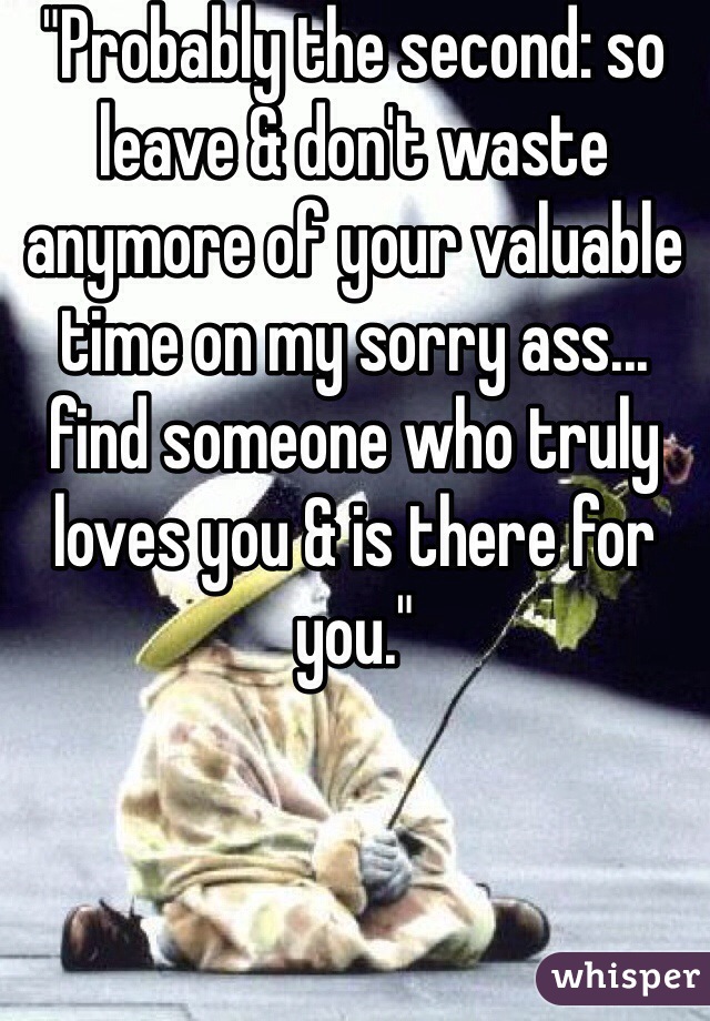"Probably the second: so leave & don't waste anymore of your valuable time on my sorry ass... find someone who truly loves you & is there for you."