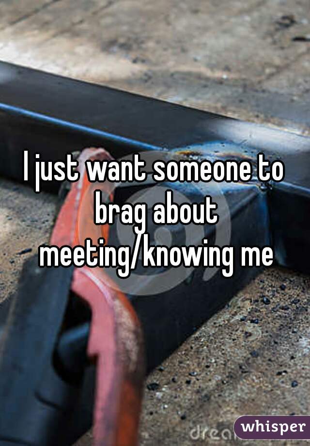 I just want someone to brag about meeting/knowing me