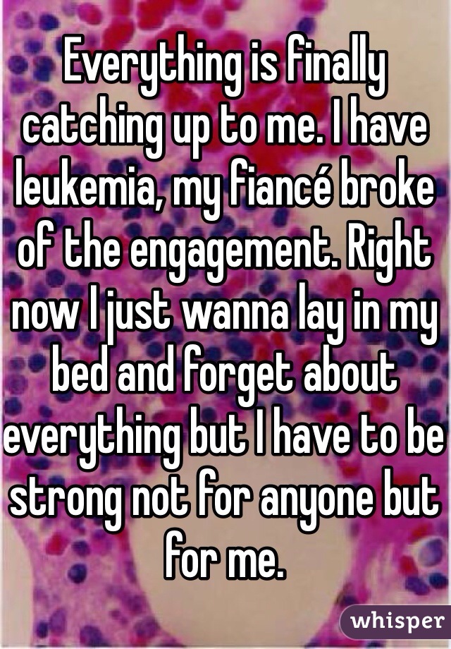 Everything is finally catching up to me. I have leukemia, my fiancé broke of the engagement. Right now I just wanna lay in my bed and forget about everything but I have to be strong not for anyone but for me. 