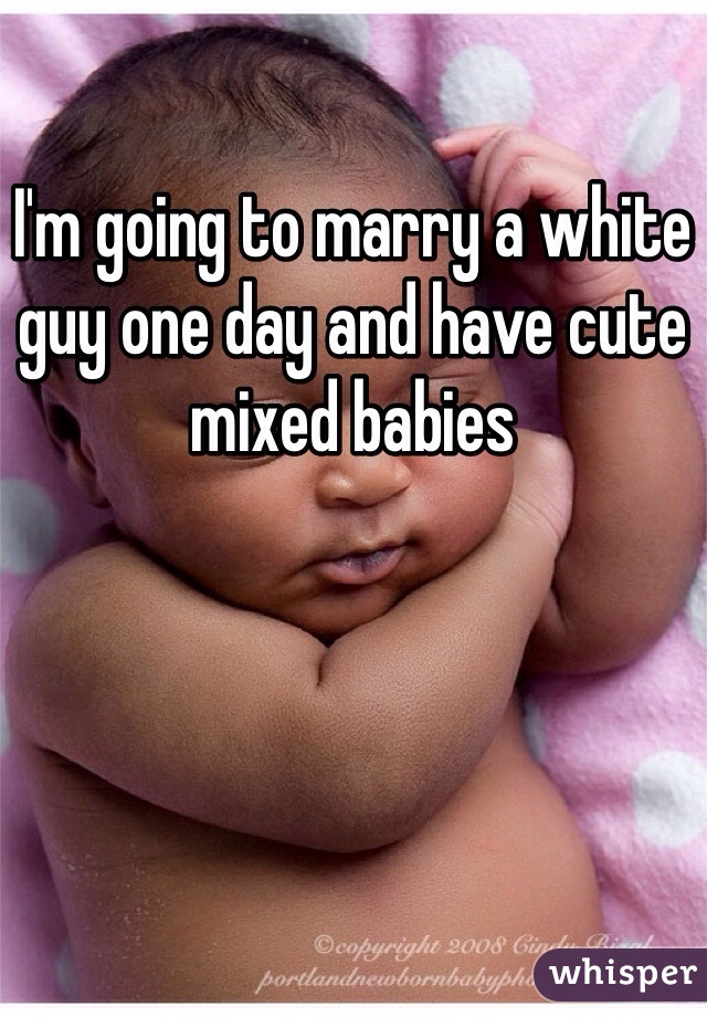 I'm going to marry a white guy one day and have cute mixed babies
