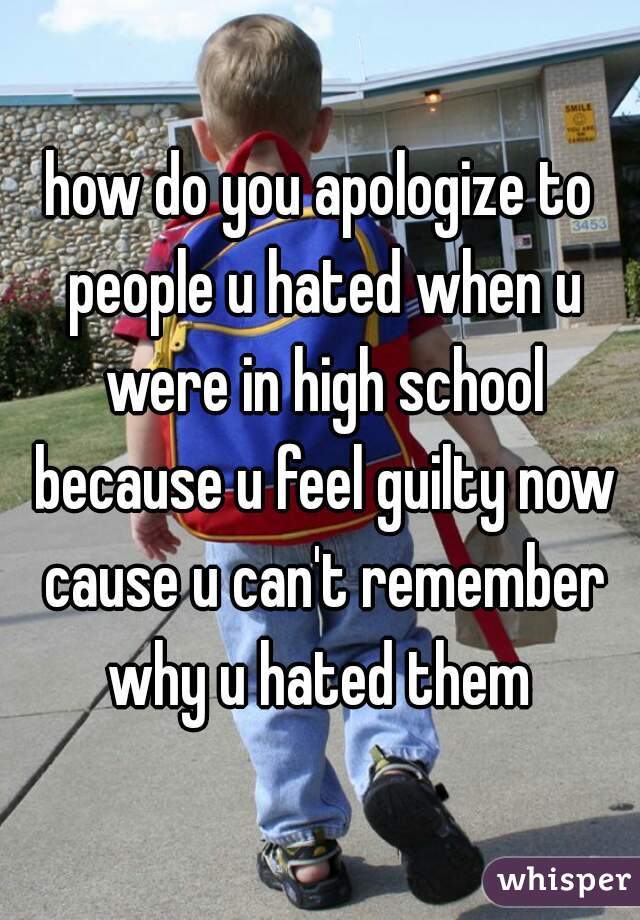 how do you apologize to people u hated when u were in high school because u feel guilty now cause u can't remember why u hated them 