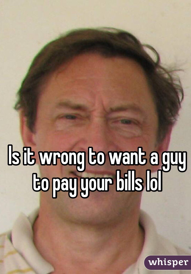 Is it wrong to want a guy to pay your bills lol