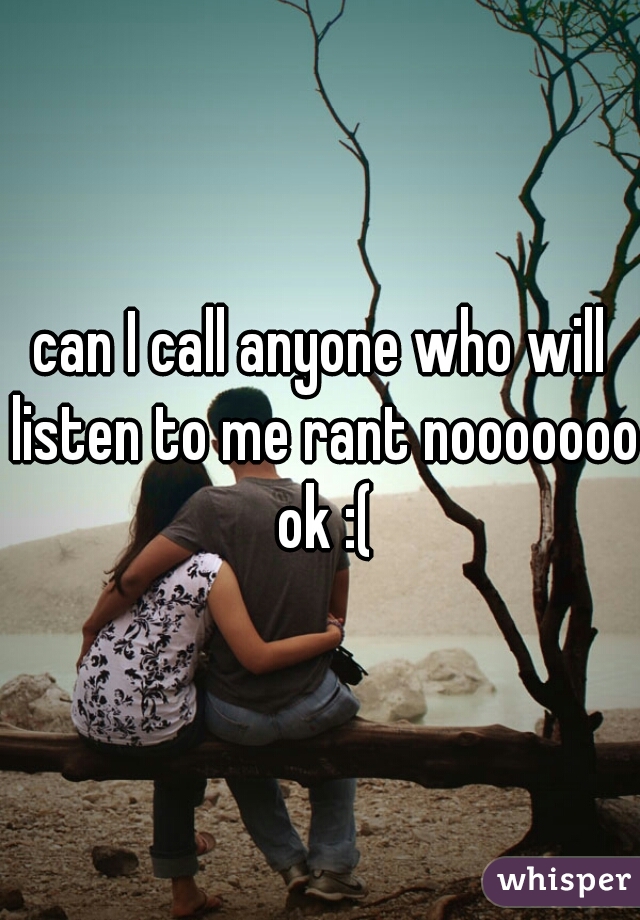 can I call anyone who will listen to me rant nooooooo ok :(