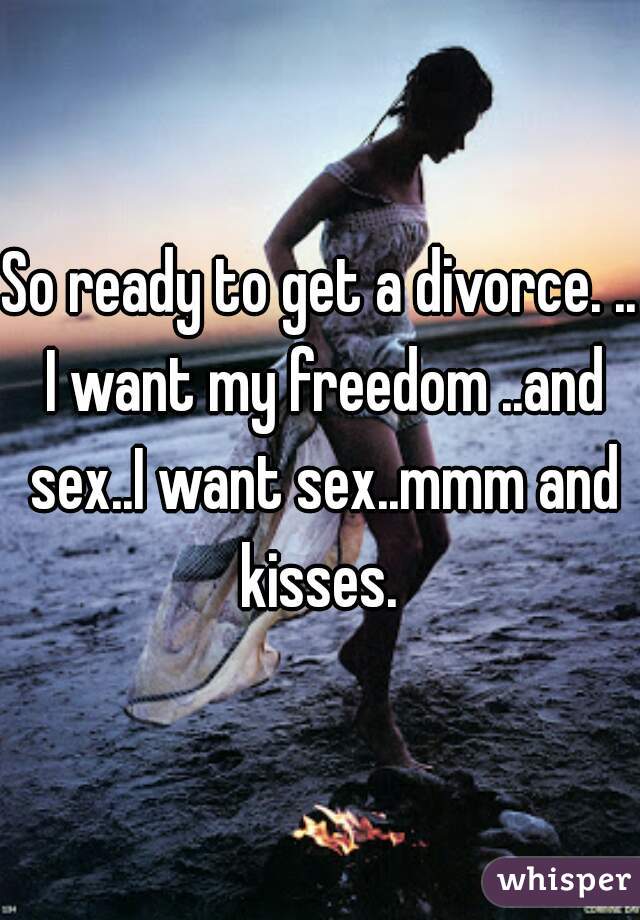 So ready to get a divorce. .. I want my freedom ..and sex..I want sex..mmm and kisses. 