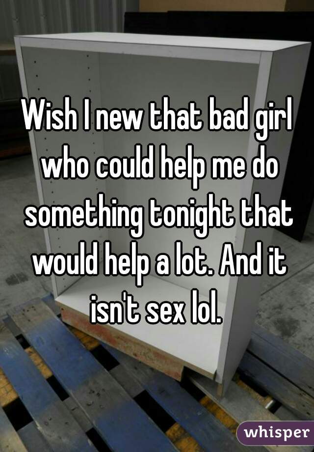 Wish I new that bad girl who could help me do something tonight that would help a lot. And it isn't sex lol. 