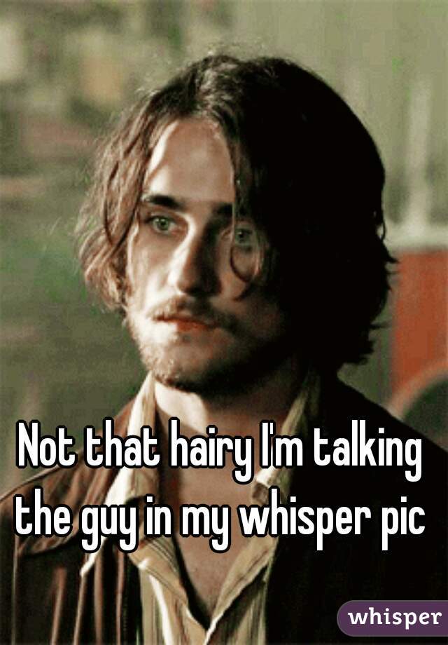 Not that hairy I'm talking the guy in my whisper pic 
