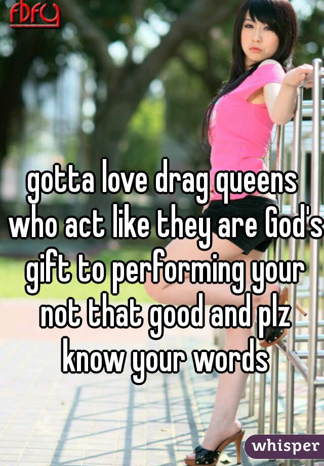 gotta love drag queens who act like they are God's gift to performing your not that good and plz know your words