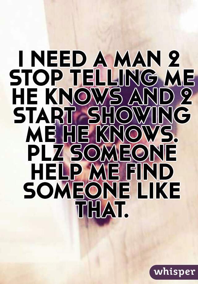 I NEED A MAN 2 STOP TELLING ME HE KNOWS AND 2 START  SHOWING ME HE KNOWS. PLZ SOMEONE HELP ME FIND SOMEONE LIKE THAT.