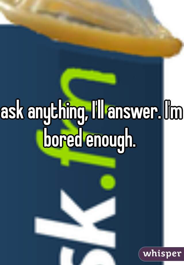 ask anything, I'll answer. I'm bored enough.  