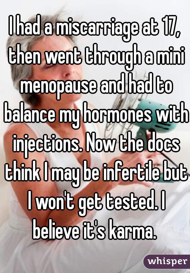 I had a miscarriage at 17, then went through a mini menopause and had to balance my hormones with injections. Now the docs think I may be infertile but I won't get tested. I believe it's karma. 