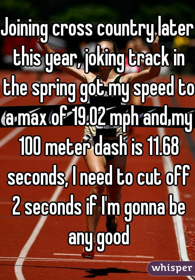 Joining cross country later this year, joking track in the spring got my speed to a max of 19.02 mph and my 100 meter dash is 11.68 seconds, I need to cut off 2 seconds if I'm gonna be any good