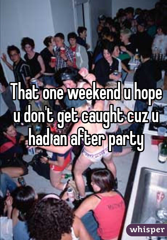 That one weekend u hope u don't get caught cuz u had an after party 