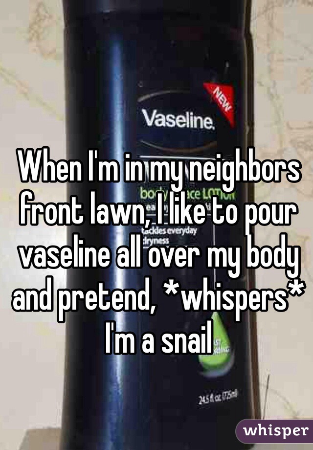 When I'm in my neighbors front lawn, I like to pour vaseline all over my body and pretend, *whispers* I'm a snail