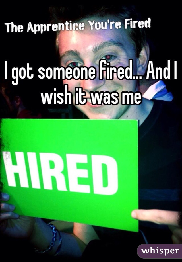 I got someone fired... And I wish it was me