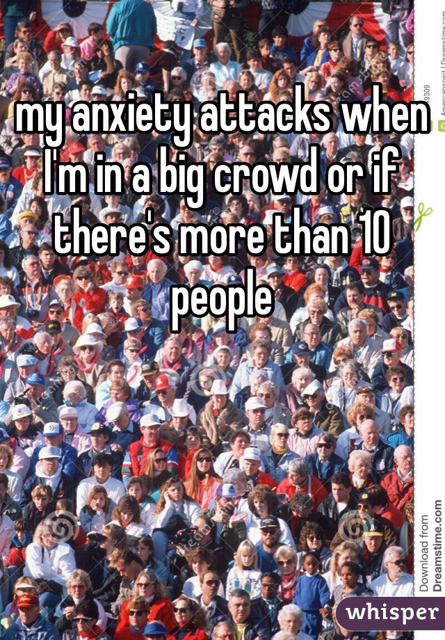 my anxiety attacks when I'm in a big crowd or if there's more than 10 people 