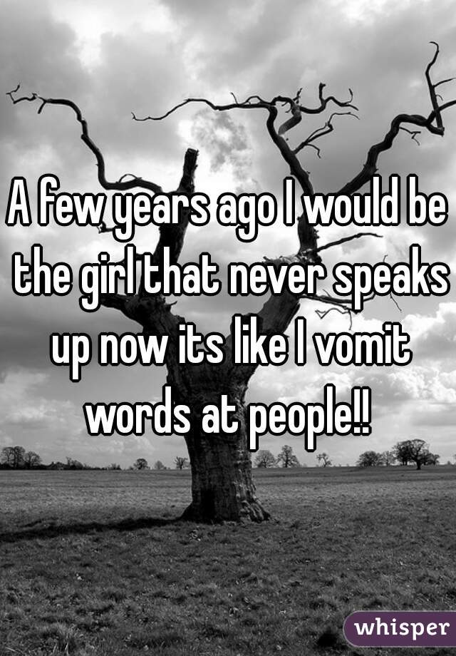 A few years ago I would be the girl that never speaks up now its like I vomit words at people!! 