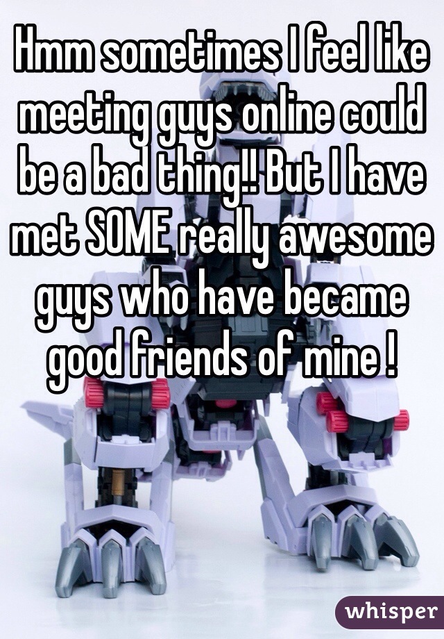 Hmm sometimes I feel like meeting guys online could be a bad thing!! But I have met SOME really awesome guys who have became good friends of mine !  