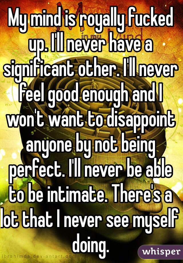 My mind is royally fucked up. I'll never have a significant other. I'll never feel good enough and I won't want to disappoint anyone by not being perfect. I'll never be able to be intimate. There's a lot that I never see myself doing. 