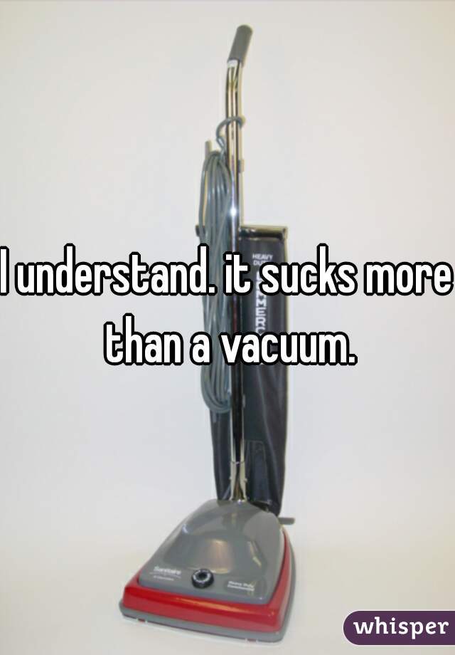 I understand. it sucks more than a vacuum.