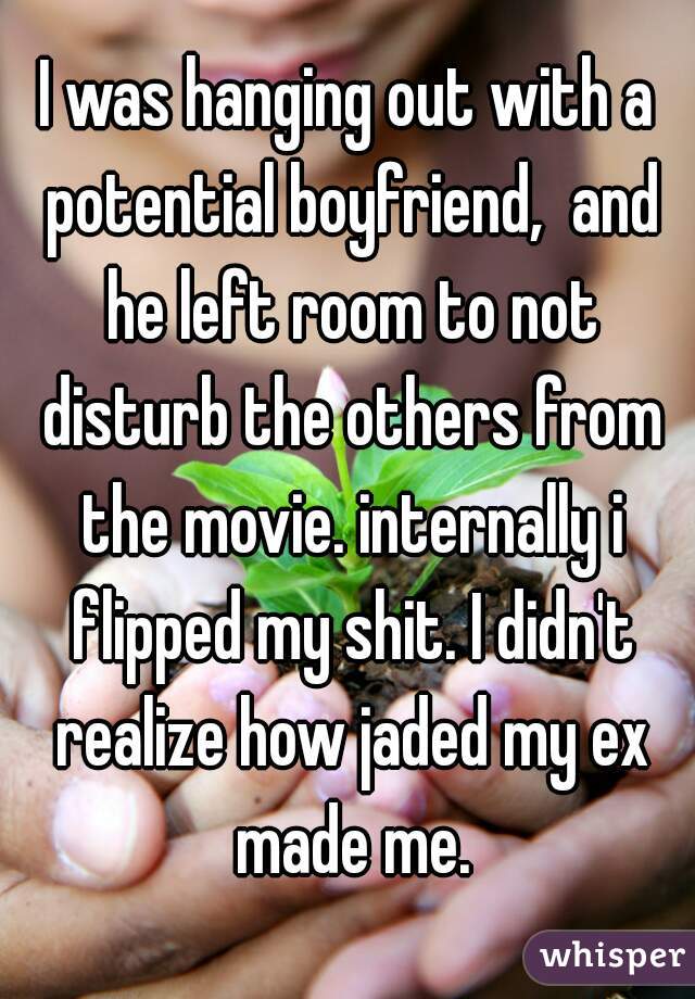 I was hanging out with a potential boyfriend,  and he left room to not disturb the others from the movie. internally i flipped my shit. I didn't realize how jaded my ex made me.