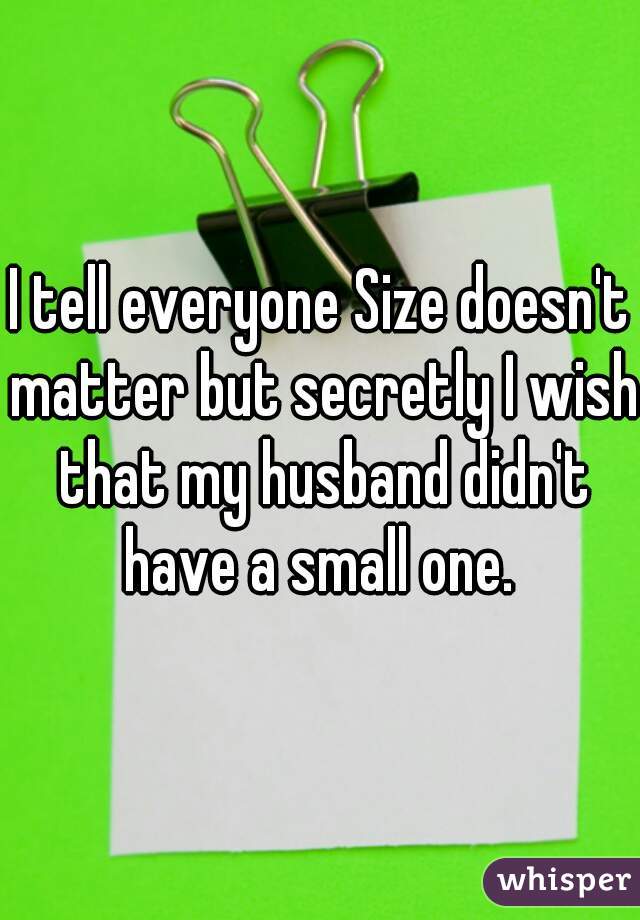 I tell everyone Size doesn't matter but secretly I wish that my husband didn't have a small one. 