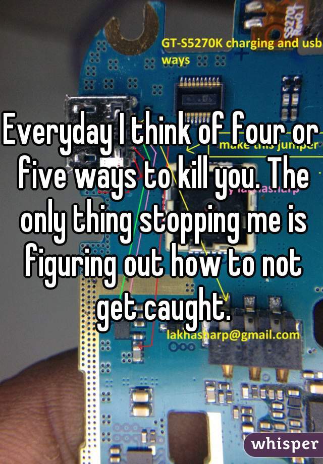 Everyday I think of four or five ways to kill you. The only thing stopping me is figuring out how to not get caught.