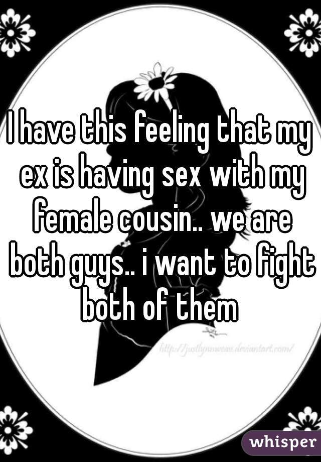 I have this feeling that my ex is having sex with my female cousin.. we are both guys.. i want to fight both of them 
