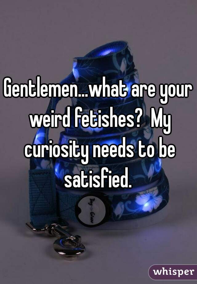 Gentlemen...what are your weird fetishes?  My curiosity needs to be satisfied. 