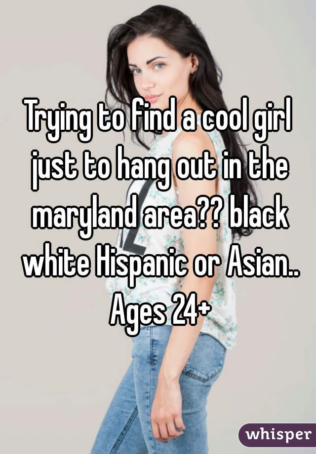 Trying to find a cool girl just to hang out in the maryland area?? black white Hispanic or Asian.. Ages 24+