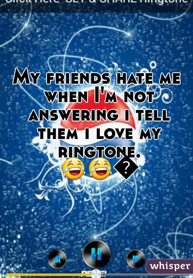My friends hate me when I'm not answering i tell them i love my ringtone. 😂😂😂  