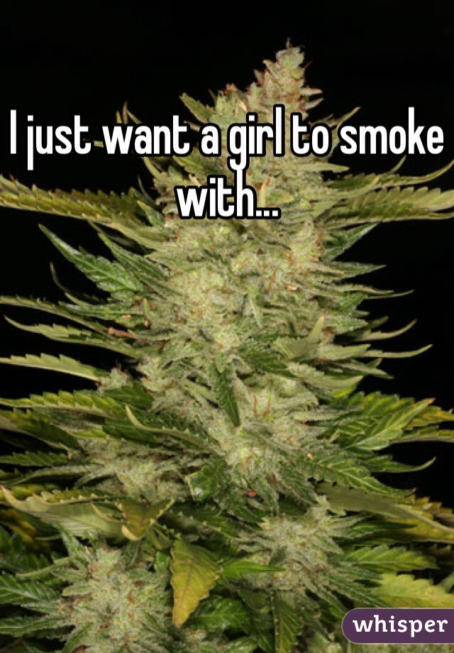 I just want a girl to smoke with...