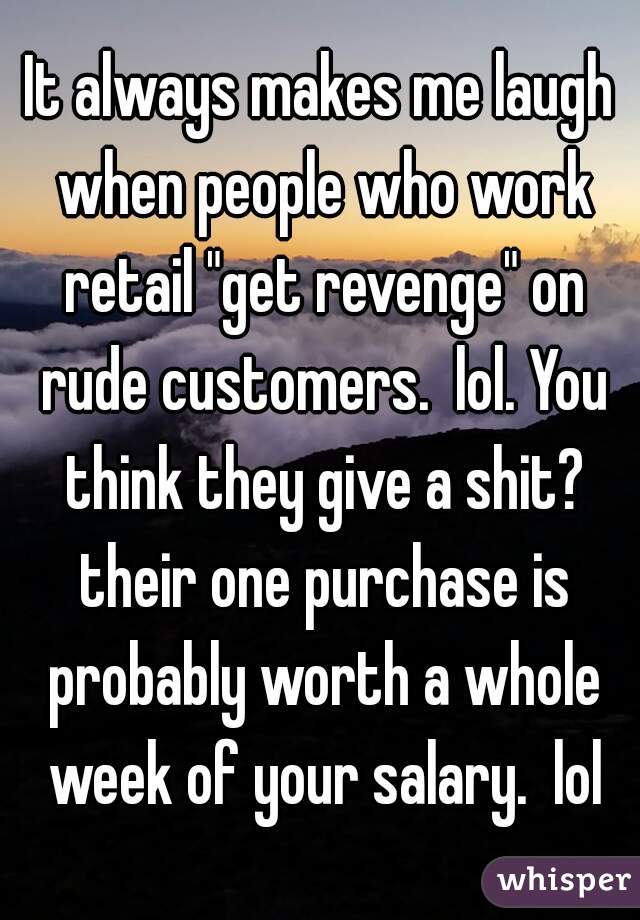 It always makes me laugh when people who work retail "get revenge" on rude customers.  lol. You think they give a shit? their one purchase is probably worth a whole week of your salary.  lol