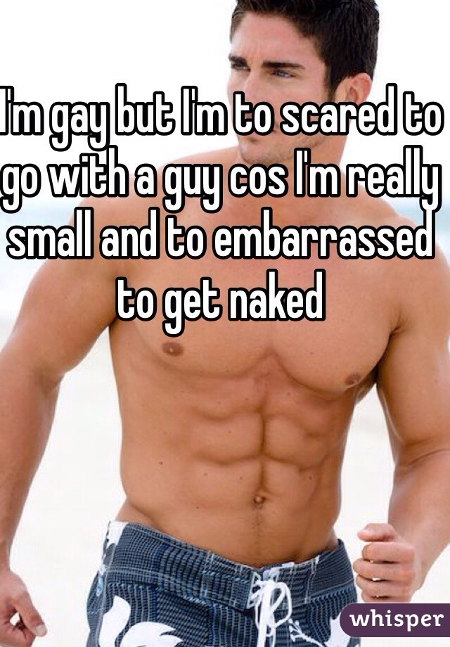 I'm gay but I'm to scared to go with a guy cos I'm really small and to embarrassed to get naked 