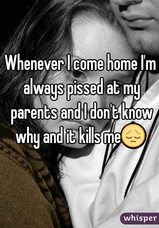 Whenever I come home I'm always pissed at my parents and I don't know why and it kills me😔  