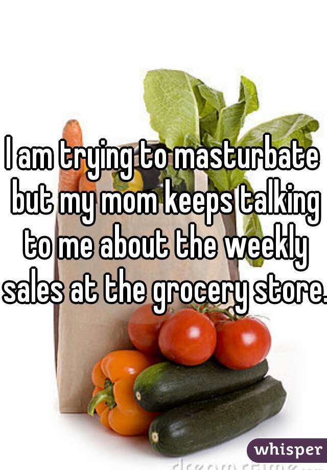 I am trying to masturbate but my mom keeps talking to me about the weekly sales at the grocery store. 