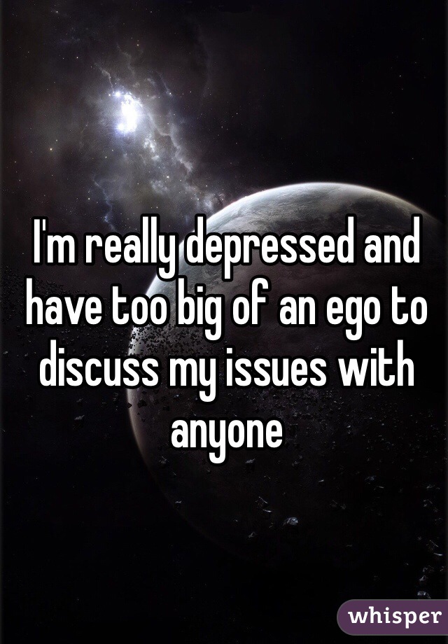 I'm really depressed and have too big of an ego to discuss my issues with anyone